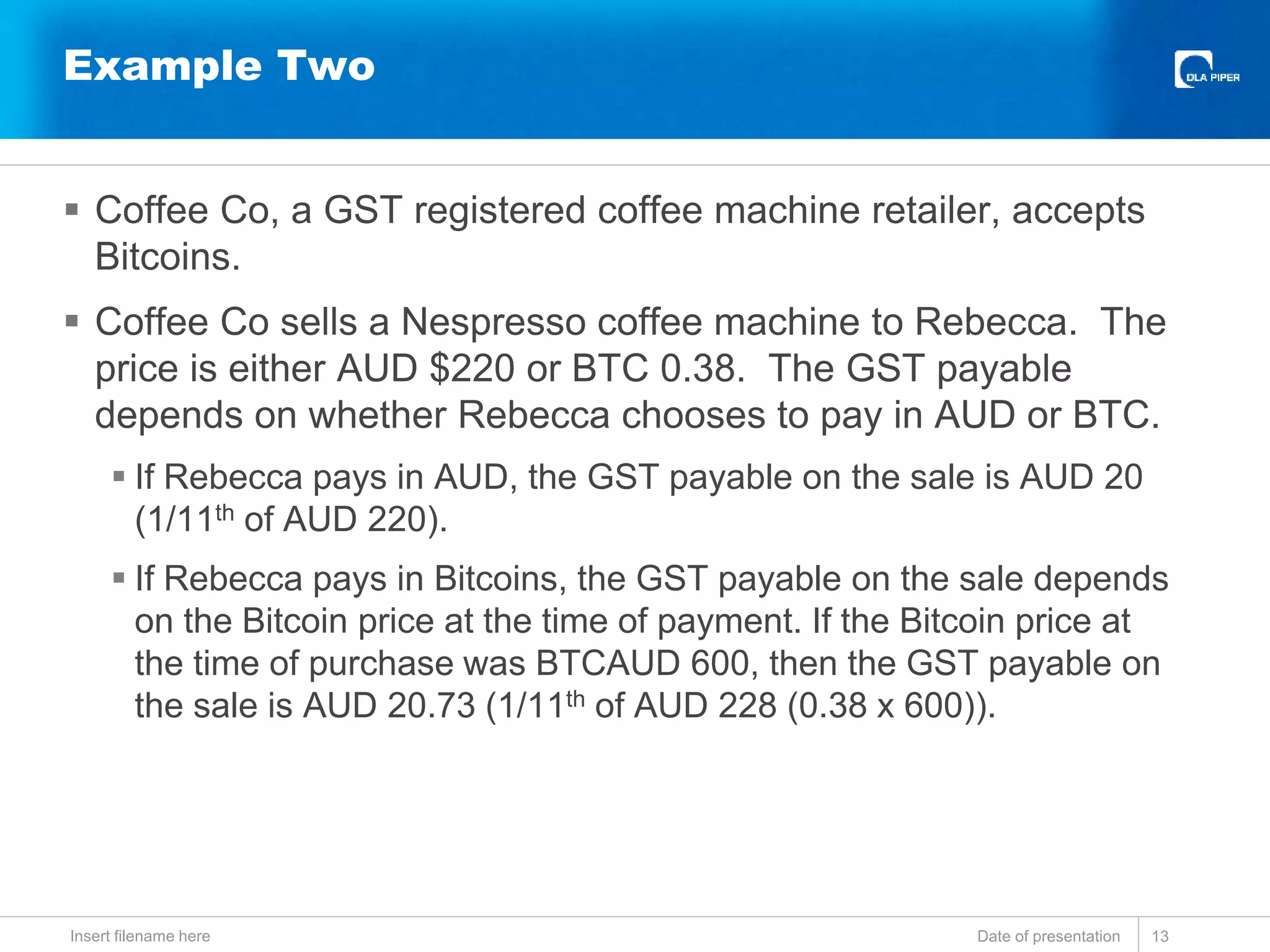  Coffee Co, a GST registered coffee machine retailer, accepts
Bitcoins.
 Coffee Co sells a Nespresso coffee machine to Rebecca. The
price is either AUD $220 or BTC 0.38. The GST payable
depends on whether Rebecca chooses to pay in AUD or BTC.
 If Rebecca pays in AUD, the GST payable on the sale is AUD 20
(1/11th of AUD 220).
 If Rebecca pays in Bitcoins, the GST payable on the sale depends
on the Bitcoin price at the time of payment. If the Bitcoin price at
the time of purchase was BTCAUD 600, then the GST payable on
the sale is AUD 20.73 (1/11th of AUD 228 (0.38 x 600)).
Date of presentationInsert filename here 13
Example Two
 