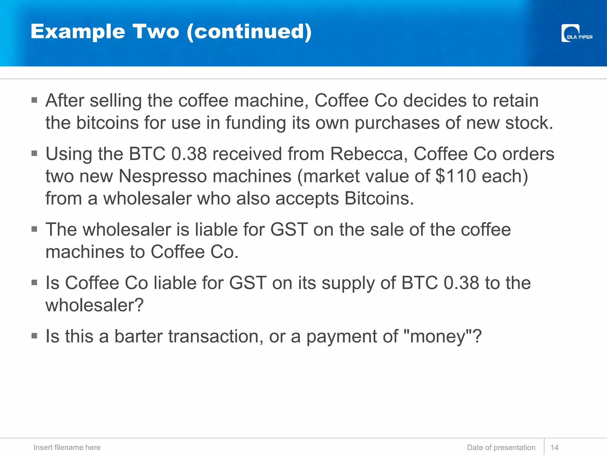  After selling the coffee machine, Coffee Co decides to retain
the bitcoins for use in funding its own purchases of new stock.
 Using the BTC 0.38 received from Rebecca, Coffee Co orders
two new Nespresso machines (market value of $110 each)
from a wholesaler who also accepts Bitcoins.
 The wholesaler is liable for GST on the sale of the coffee
machines to Coffee Co.
 Is Coffee Co liable for GST on its supply of BTC 0.38 to the
wholesaler?
 Is this a barter transaction, or a payment of "money"?
Date of presentationInsert filename here 14
Example Two (continued)
 