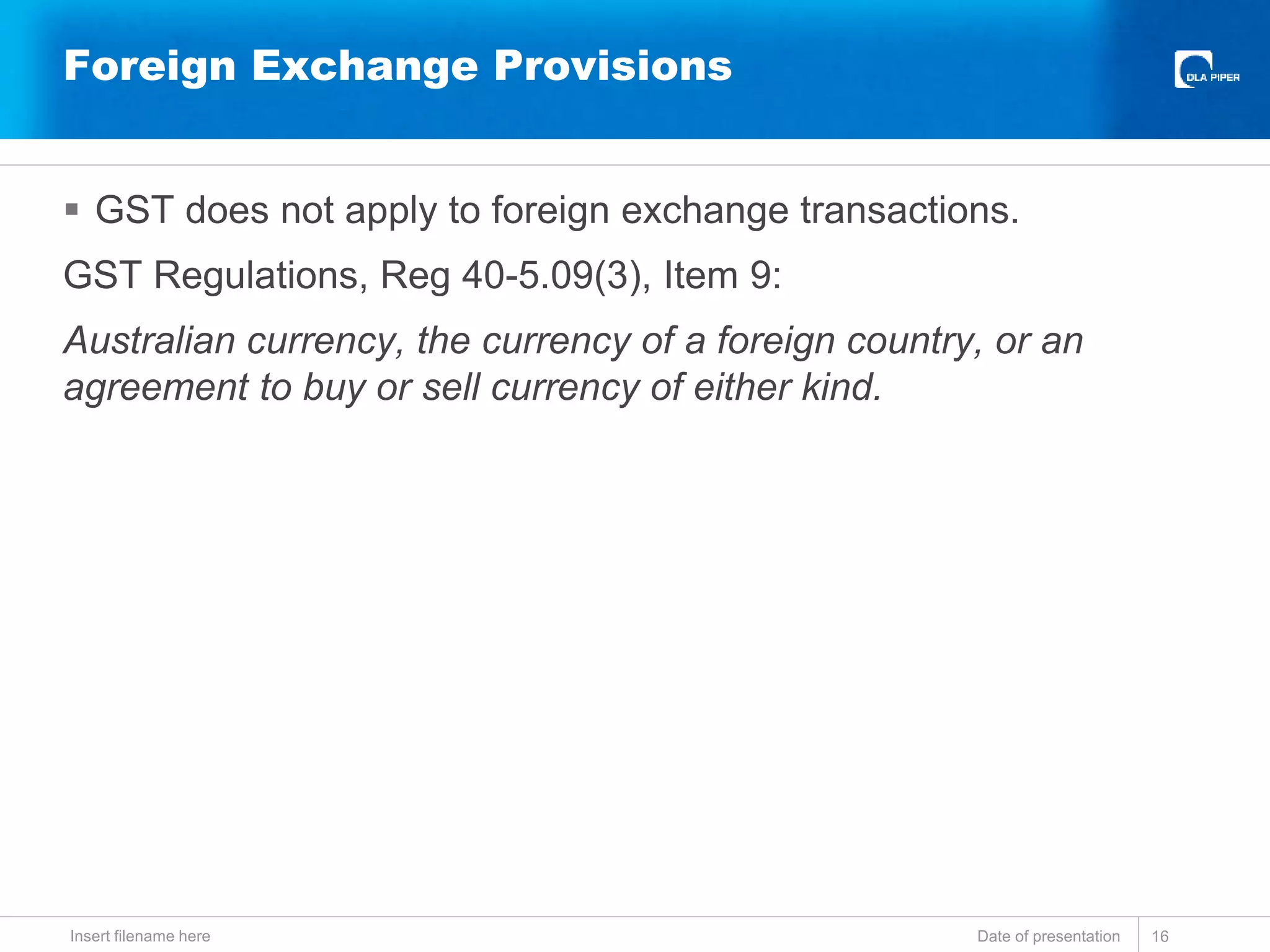  GST does not apply to foreign exchange transactions.
GST Regulations, Reg 40-5.09(3), Item 9:
Australian currency, the currency of a foreign country, or an
agreement to buy or sell currency of either kind.
Date of presentationInsert filename here 16
Foreign Exchange Provisions
 