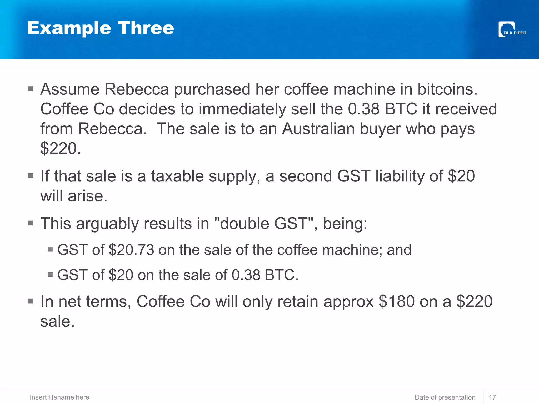  Assume Rebecca purchased her coffee machine in bitcoins.
Coffee Co decides to immediately sell the 0.38 BTC it received
from Rebecca. The sale is to an Australian buyer who pays
$220.
 If that sale is a taxable supply, a second GST liability of $20
will arise.
 This arguably results in "double GST", being:
 GST of $20.73 on the sale of the coffee machine; and
 GST of $20 on the sale of 0.38 BTC.
 In net terms, Coffee Co will only retain approx $180 on a $220
sale.
Date of presentationInsert filename here 17
Example Three
 