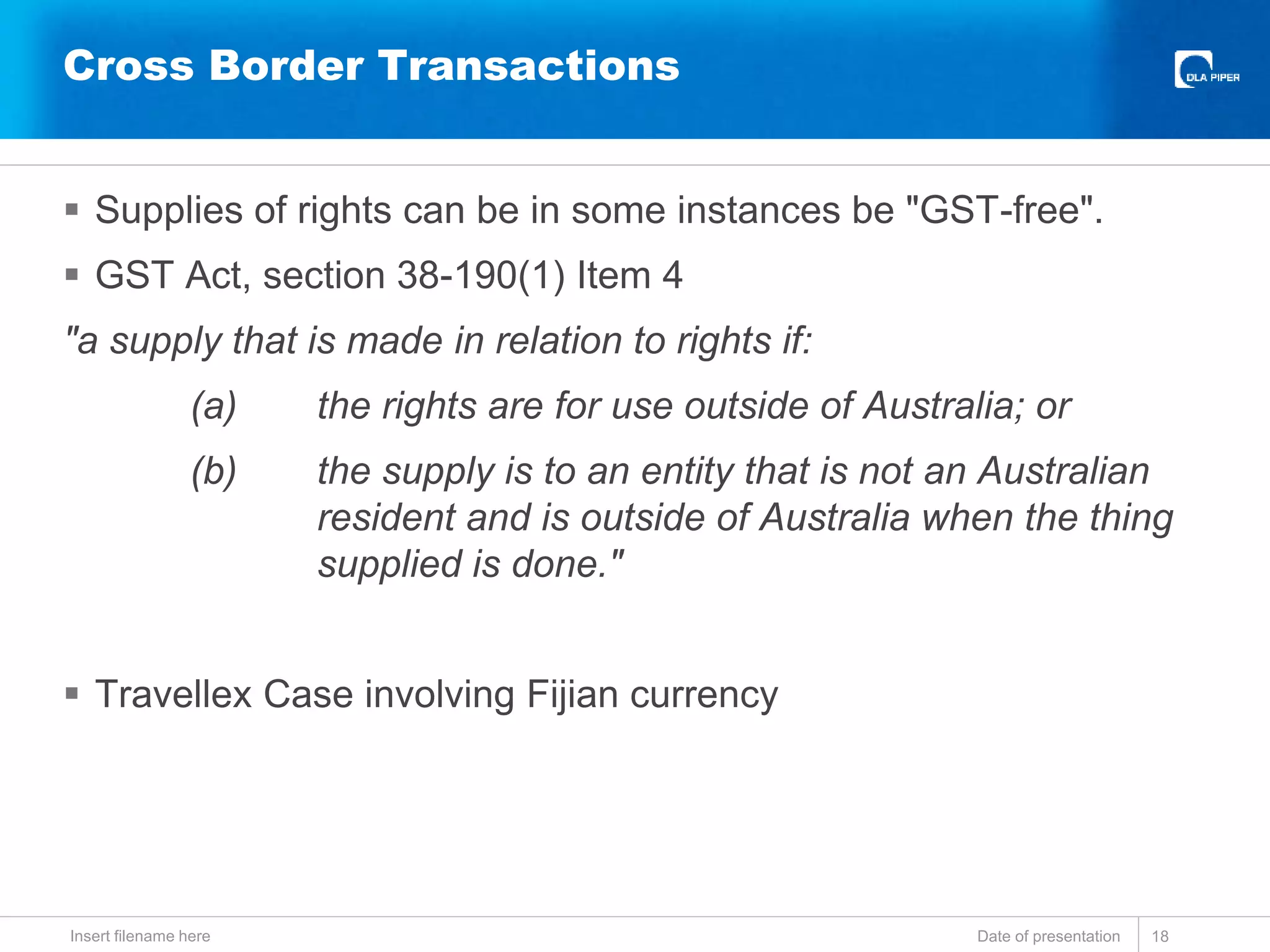  Supplies of rights can be in some instances be "GST-free".
 GST Act, section 38-190(1) Item 4
"a supply that is made in relation to rights if:
(a) the rights are for use outside of Australia; or
(b) the supply is to an entity that is not an Australian
resident and is outside of Australia when the thing
supplied is done."
 Travellex Case involving Fijian currency
Date of presentationInsert filename here 18
Cross Border Transactions
 