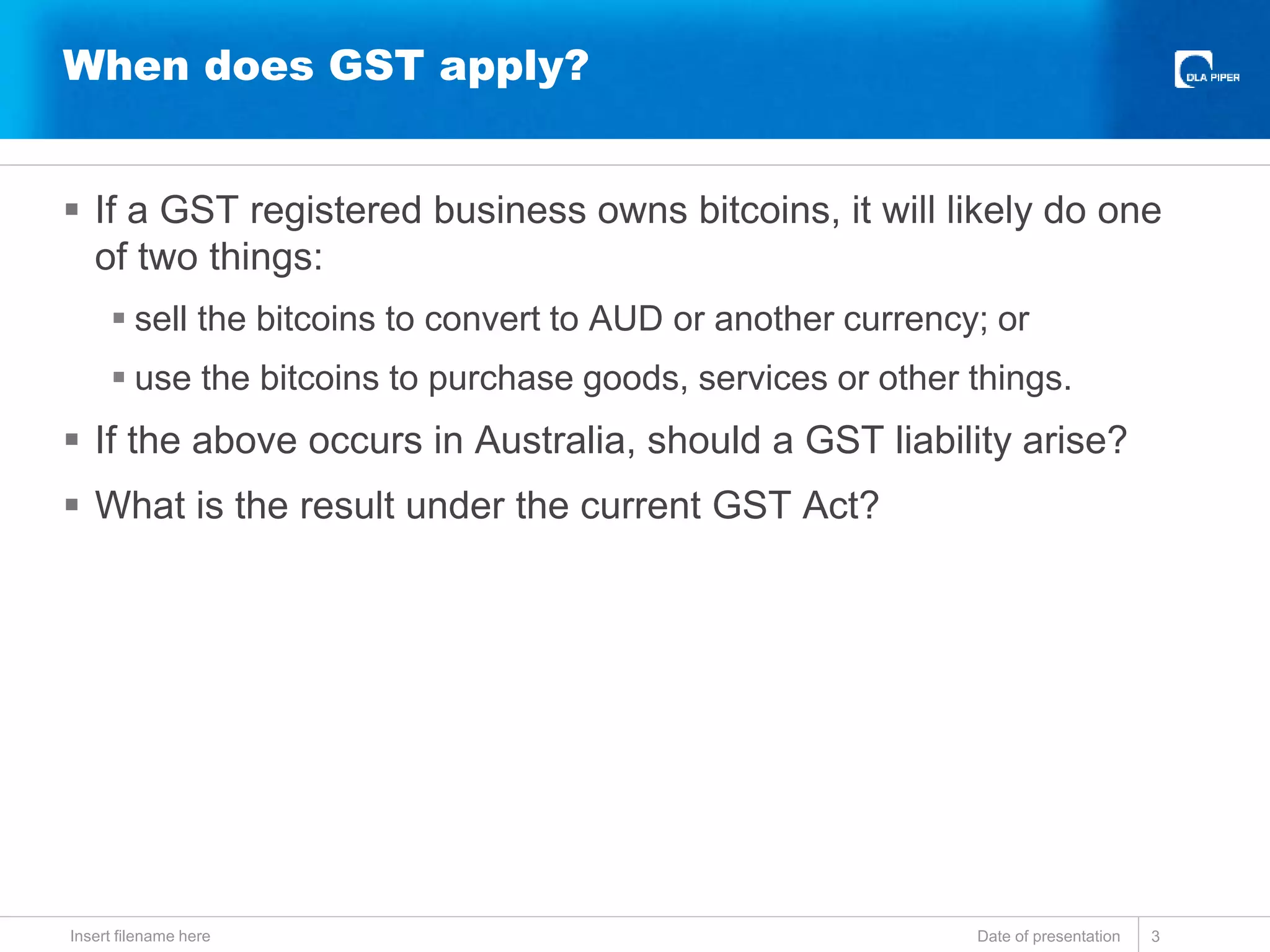  If a GST registered business owns bitcoins, it will likely do one
of two things:
 sell the bitcoins to convert to AUD or another currency; or
 use the bitcoins to purchase goods, services or other things.
 If the above occurs in Australia, should a GST liability arise?
 What is the result under the current GST Act?
Date of presentationInsert filename here 3
When does GST apply?
 