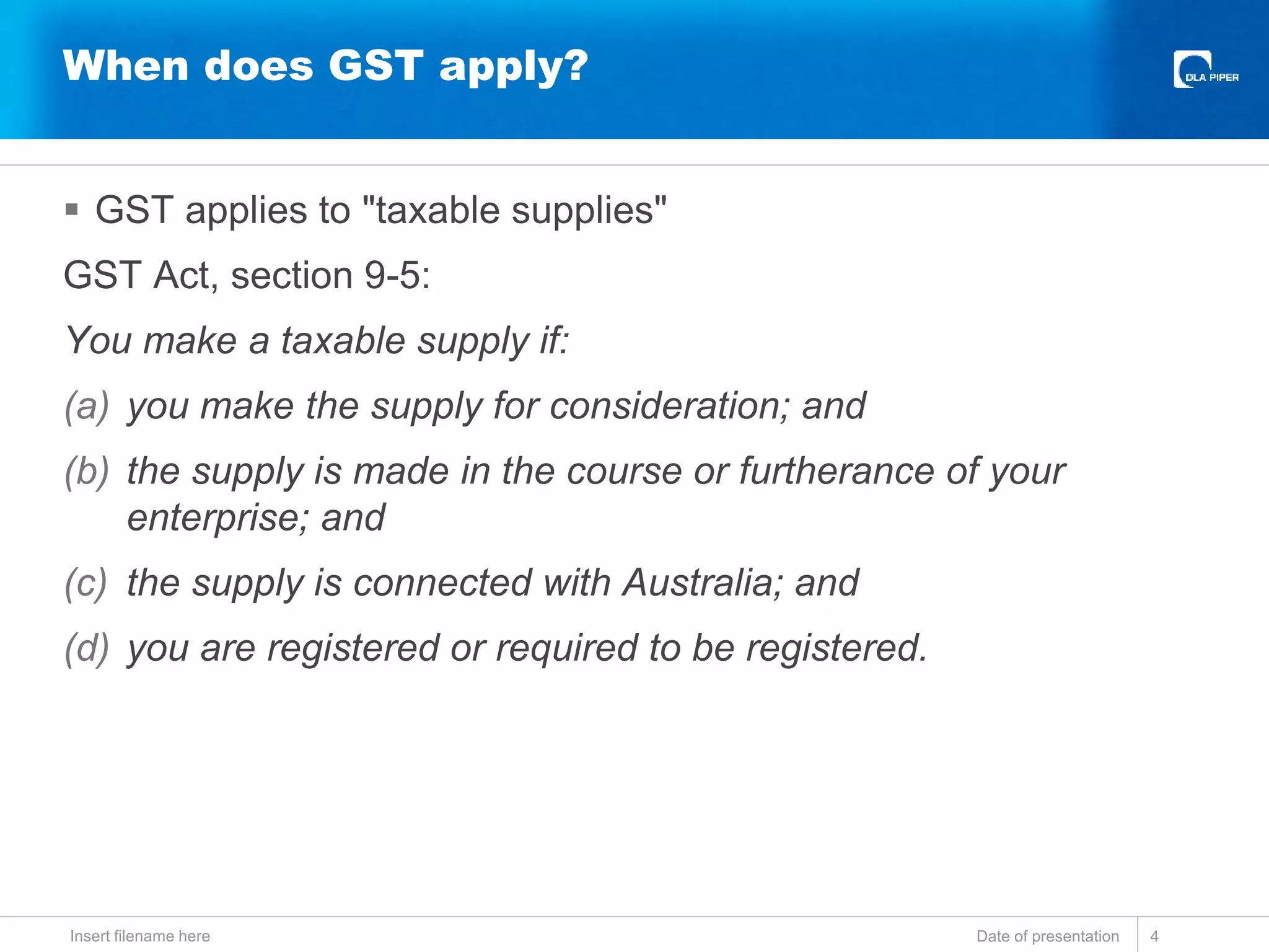  GST applies to "taxable supplies"
GST Act, section 9-5:
You make a taxable supply if:
(a) you make the supply for consideration; and
(b) the supply is made in the course or furtherance of your
enterprise; and
(c) the supply is connected with Australia; and
(d) you are registered or required to be registered.
Date of presentationInsert filename here 4
When does GST apply?
 