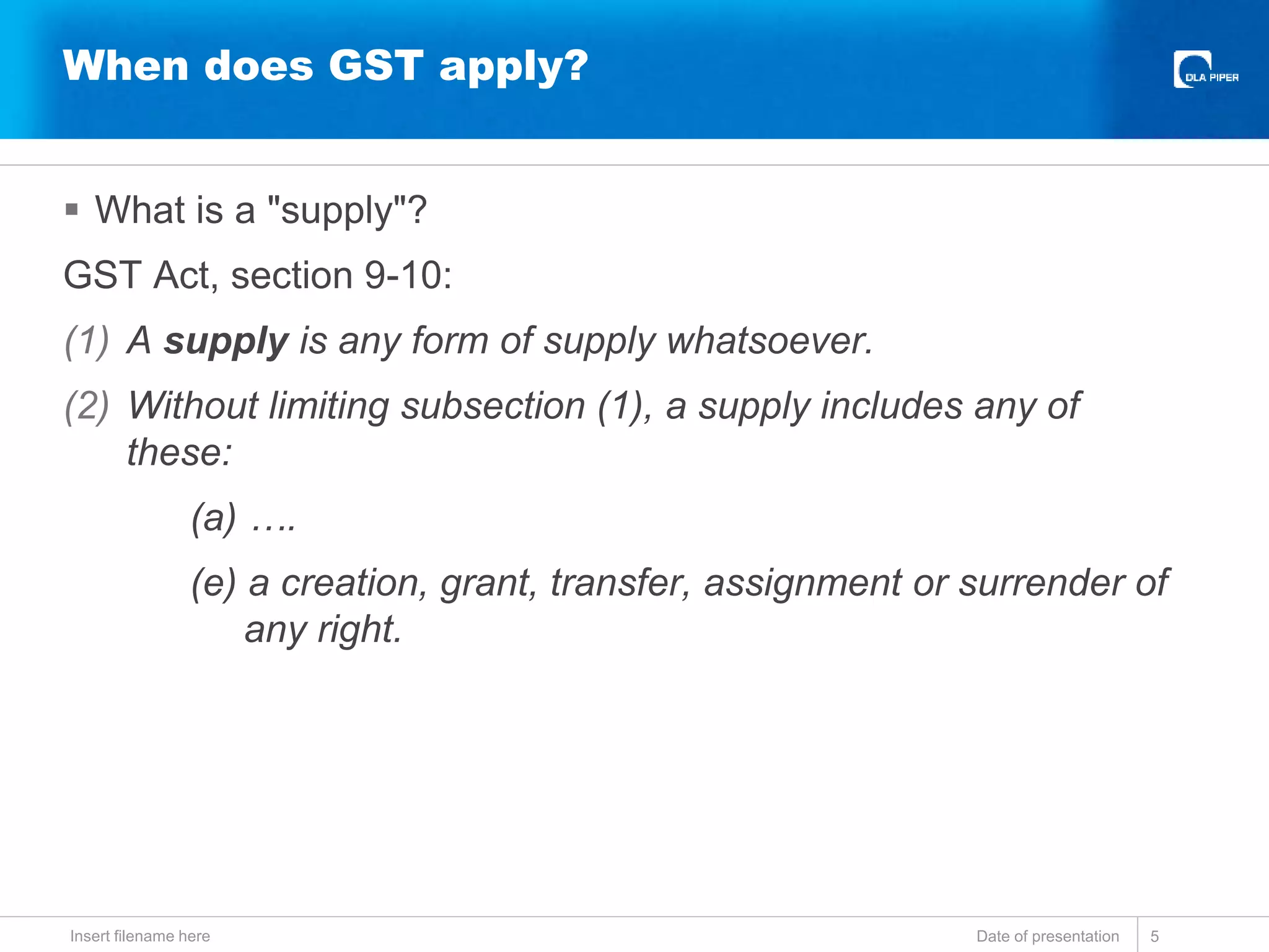  What is a "supply"?
GST Act, section 9-10:
(1) A supply is any form of supply whatsoever.
(2) Without limiting subsection (1), a supply includes any of
these:
(a) ….
(e) a creation, grant, transfer, assignment or surrender of
any right.
Date of presentationInsert filename here 5
When does GST apply?
 