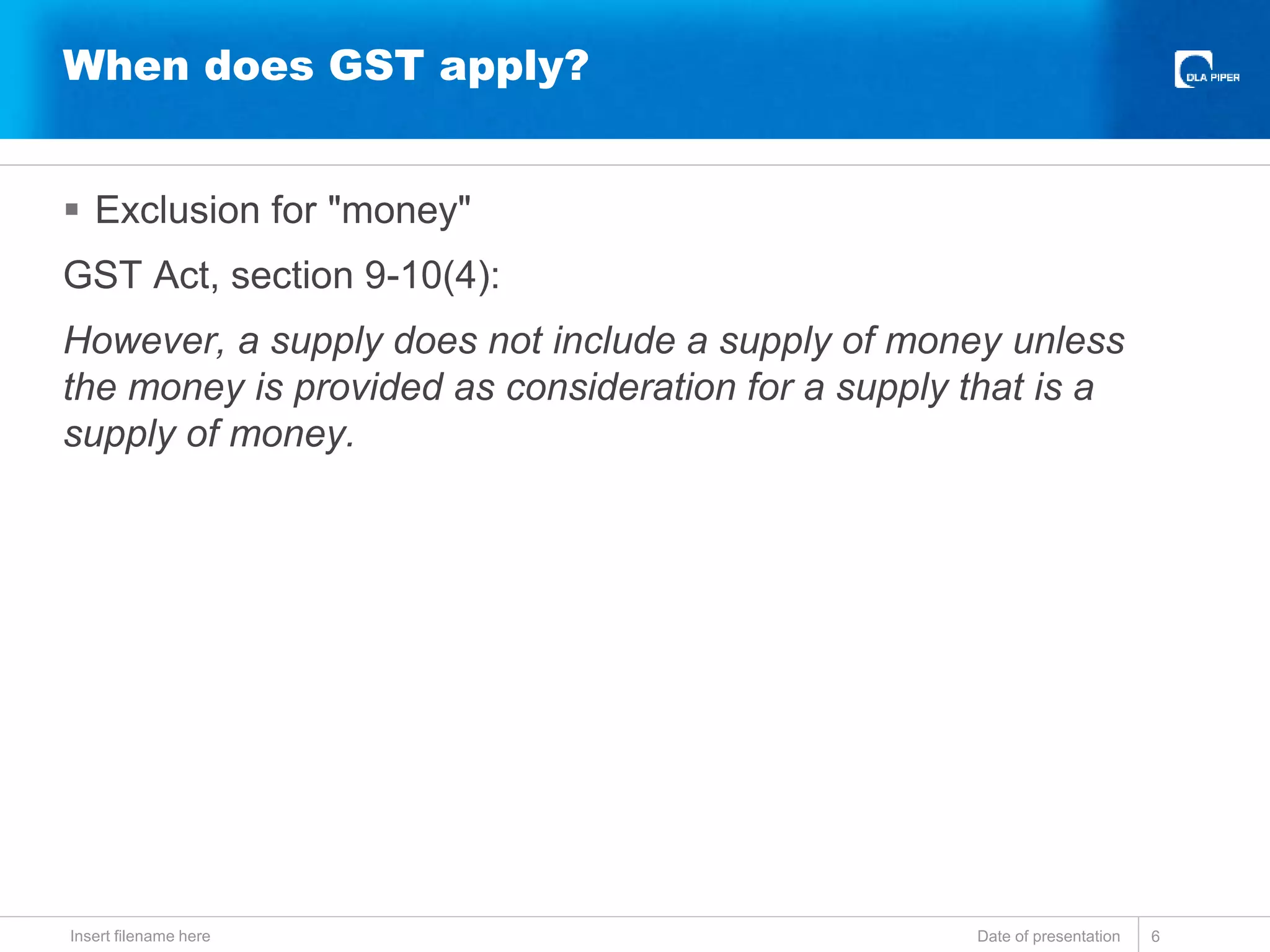  Exclusion for "money"
GST Act, section 9-10(4):
However, a supply does not include a supply of money unless
the money is provided as consideration for a supply that is a
supply of money.
Date of presentationInsert filename here 6
When does GST apply?
 