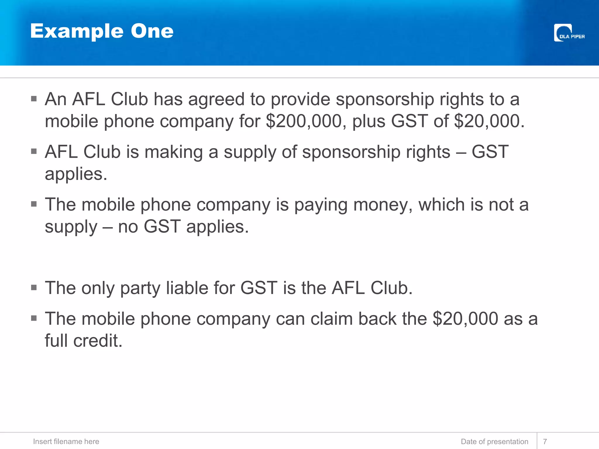  An AFL Club has agreed to provide sponsorship rights to a
mobile phone company for $200,000, plus GST of $20,000.
 AFL Club is making a supply of sponsorship rights – GST
applies.
 The mobile phone company is paying money, which is not a
supply – no GST applies.
 The only party liable for GST is the AFL Club.
 The mobile phone company can claim back the $20,000 as a
full credit.
Date of presentationInsert filename here 7
Example One
 