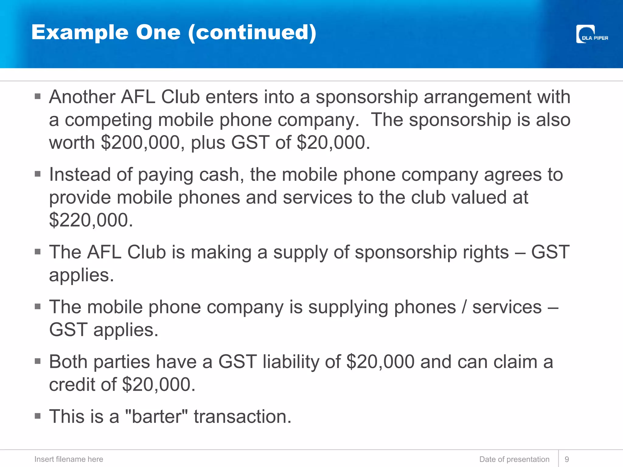  Another AFL Club enters into a sponsorship arrangement with
a competing mobile phone company. The sponsorship is also
worth $200,000, plus GST of $20,000.
 Instead of paying cash, the mobile phone company agrees to
provide mobile phones and services to the club valued at
$220,000.
 The AFL Club is making a supply of sponsorship rights – GST
applies.
 The mobile phone company is supplying phones / services –
GST applies.
 Both parties have a GST liability of $20,000 and can claim a
credit of $20,000.
 This is a "barter" transaction.
Date of presentationInsert filename here 9
Example One (continued)
 