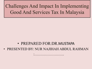Challenges And Impact In Implementing 
Good And Services Tax In Malaysia 
• PREPARED FOR:DR.MUSTAPA 
• PRESENTED BY: NUR NAJIHAH ABDUL RAHMAN 
:……………………. 
 