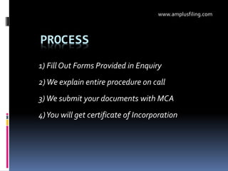 PROCESS
1) Fill Out Forms Provided in Enquiry
2)We explain entire procedure on call
3)We submit your documents with MCA
4)You will get certificate of Incorporation
www.amplusfiling.com
 