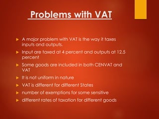 Problems with VAT
 A major problem with VAT is the way it taxes
inputs and outputs.
 Input are taxed at 4 percent and outputs at 12.5
percent
 Some goods are included in both CENVAT and
VAT
 It is not uniform in nature
 VAT is different for different States
 number of exemptions for some sensitive
 different rates of taxation for different goods
 