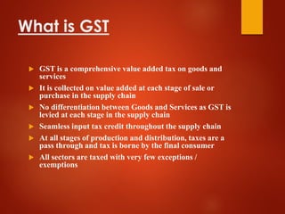 What is GST
 GST is a comprehensive value added tax on goods and
services
 It is collected on value added at each stage of sale or
purchase in the supply chain
 No differentiation between Goods and Services as GST is
levied at each stage in the supply chain
 Seamless input tax credit throughout the supply chain
 At all stages of production and distribution, taxes are a
pass through and tax is borne by the final consumer
 All sectors are taxed with very few exceptions /
exemptions
 