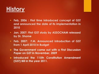 History
 Feb, 2006 : First time introduced concept of GST
and announced the date of its implementation in
2010
 Jan. 2007: First GST study by ASSOCHAM released
by Dr. Shome
 Feb. 2007: F.M. Announced introduction of GST
from 1 April 2010 in Budget
 The Government came out with a First Discussion
Paper on GST in November, 2009
 Introduced the 115th Constitution Amendment
(GST) Bill in the year 2011.
 
