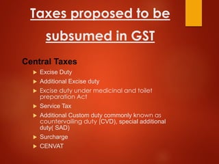 Taxes proposed to be
subsumed in GST
Central Taxes
 Excise Duty
 Additional Excise duty
 Excise duty under medicinal and toilet
preparation Act
 Service Tax
 Additional Custom duty commonly known as
countervailing duty (CVD), special additional
duty( SAD)
 Surcharge
 CENVAT
 