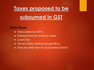 Taxes proposed to be
subsumed in GST
State Taxes
 Value added tax (VAT)
 Entertainment tax levied by states
 Luxury Tax
 Tax on Lottery, betting and gambling
 Entry tax other than for local bodies (Octroi)
 