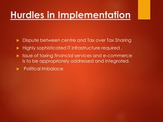 Hurdles in Implementation
 Dispute between centre and Tax over Tax Sharing
 Highly sophisticated IT infrastructure required .
 Issue of taxing financial services and e-commerce
is to be appropriately addressed and integrated.
 Political Imbalace
 