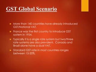 GST Global Scenario
 More than 140 countries have already introduced
GST/National VAT.
 France was the first country to introduce GST
system in 1954.
 Typically it is a single rate system but two/three
rate systems are also prevalent. Canada and
Brazil alone have a dual VAT.
 Standard GST rate in most countries ranges
between 15-20%.
 