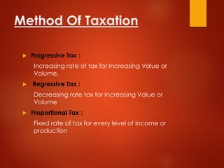 Method Of Taxation
 Progressive Tax :
Increasing rate of tax for Increasing Value or
Volume.
 Regressive Tax :
Decreasing rate tax for Increasing Value or
Volume
 Proportional Tax :
Fixed rate of tax for every level of income or
production
 