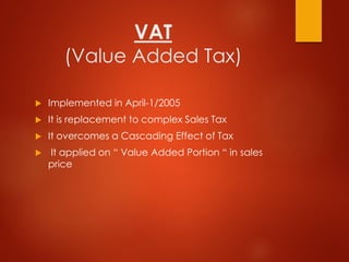 VAT
(Value Added Tax)
 Implemented in April-1/2005
 It is replacement to complex Sales Tax
 It overcomes a Cascading Effect of Tax
 It applied on “ Value Added Portion “ in sales
price
 