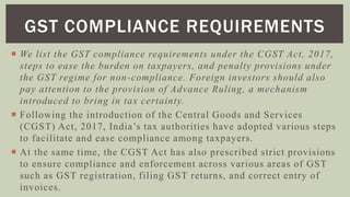  We list the GST compliance requirements under the CGST Act, 2017,
steps to ease the burden on taxpayers, and penalty provisions under
the GST regime for non-compliance. Foreign investors should also
pay attention to the provision of Advance Ruling, a mechanism
introduced to bring in tax certainty.
 Following the introduction of the Central Goods and Services
(CGST) Act, 2017, India’s tax authorities have adopted various steps
to facilitate and ease compliance among taxpayers.
 At the same time, the CGST Act has also prescribed strict provisions
to ensure compliance and enforcement across various areas of GST
such as GST registration, filing GST returns, and correct entry of
invoices.
GST COMPLIANCE REQUIREMENTS
 