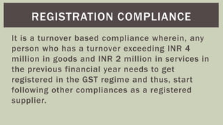 It is a turnover based compliance wherein, any
person who has a turnover exceeding INR 4
million in goods and INR 2 million in services in
the previous financial year needs to get
registered in the GST regime and thus, start
following other compliances as a registered
supplier.
REGISTRATION COMPLIANCE
 
