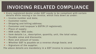  Every registered dealer under GST needs to be compliant with certain
details while issuing a tax invoice, which lists down as under:
 – Invoice number and date;
 – Customer name;
 – Shipping and billing address;
 – Customer and taxpayer’s GSTIN (if registered);
 – Place of supply;
 – HSN code/ SAC code;
 – Item details i.e., description, quantity, unit, the total value;
 – Taxable value and discounts;
 – Rate and amount of taxes;
 – Whether GST is payable on a reverse charge basis; and
 – Signature of the supplier.
The above details are mandatory in a GST invoice to ensure compliance .
INVOICING RELATED COMPLIANCE
 