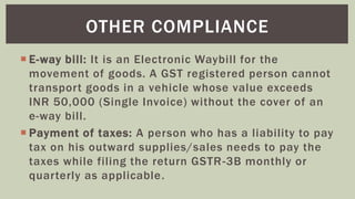  E-way bill: It is an Electronic Waybill for the
movement of goods. A GST registered person cannot
transport goods in a vehicle whose value exceeds
INR 50,000 (Single Invoice) without the cover of an
e-way bill.
 Payment of taxes: A person who has a liability to pay
tax on his outward supplies/sales needs to pay the
taxes while filing the return GSTR-3B monthly or
quarterly as applicable.
OTHER COMPLIANCE
 