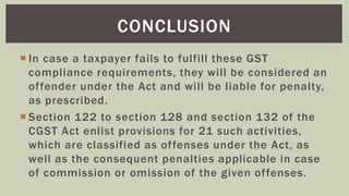  In case a taxpayer fails to fulfill these GST
compliance requirements, they will be considered an
offender under the Act and will be liable for penalty,
as prescribed.
 Section 122 to section 128 and section 132 of the
CGST Act enlist provisions for 21 such activities,
which are classified as offenses under the Act, as
well as the consequent penalties applicable in case
of commission or omission of the given offenses.
CONCLUSION
 