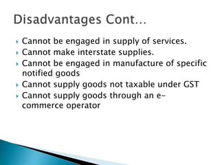  Cannot be engaged in supply of services.
 Cannot make interstate supplies.
 Cannot be engaged in manufacture of specif...