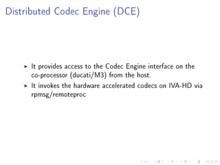 Distributed Codec Engine (DCE)

It provides access to the Codec Engine interface on the
co-processor (ducati/M3) from the host.
It invokes the hardware accelerated codecs on IVA-HD via
rpmsg/remoteproc

 