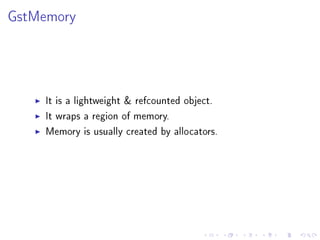 GstMemory

It is a lightweight  refcounted object.
It wraps a region of memory.
Memory is usually created by allocators.

 
