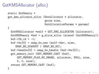 GstKMSAllocator (alloc)

static GstMemory *
gst_kms_allcator_alloc (GstAllocator * allocator,
gsize size,
GstAllocationParams * params)
{
GstKMSAllocator *self = GST_KMS_ALLOCATOR (allocator);
GstKMSMemory *buf = g_slice_alloc (sizeof (GstKMSMemory));
buf-fb_id = -1;
buf-bo[0] = omap_bo_new (self-dev, size,
OMAP_BO_SCANOUT | OMAP_BO_WC);
buf-handle[0] = omap_bo_handle (buf-bo[0]);
gst_memory_init (GST_MEMORY_CAST (buf),
GST_MEMORY_FLAG_NO_SHARE, allocator, NULL, size,
0, 0, size);
return GST_MEMORY_CAST (buf);
}

 
