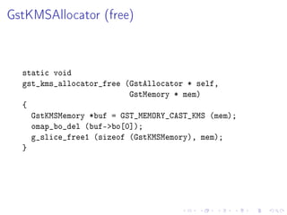 GstKMSAllocator (free)

static void
gst_kms_allocator_free (GstAllocator * self,
GstMemory * mem)
{
GstKMSMemory *buf = GST_MEMORY_CAST_KMS (mem);
omap_bo_del (buf-bo[0]);
g_slice_free1 (sizeof (GstKMSMemory), mem);
}

 