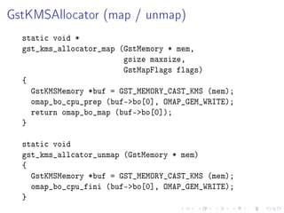GstKMSAllocator (map / unmap)
static void *
gst_kms_allocator_map (GstMemory * mem,
gsize maxsize,
GstMapFlags flags)
{
GstKMSMemory *buf = GST_MEMORY_CAST_KMS (mem);
omap_bo_cpu_prep (buf-bo[0], OMAP_GEM_WRITE);
return omap_bo_map (buf-bo[0]);
}
static void
gst_kms_allcator_unmap (GstMemory * mem)
{
GstKMSMemory *buf = GST_MEMORY_CAST_KMS (mem);
omap_bo_cpu_fini (buf-bo[0], OMAP_GEM_WRITE);
}

 