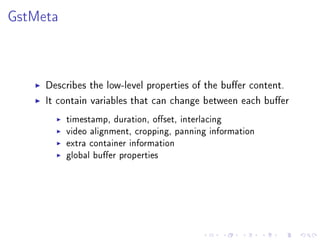GstMeta

Describes the low-level properties of the buer content.
It contain variables that can change between each buer
timestamp, duration, oset, interlacing
video alignment, cropping, panning information
extra container information
global buer properties

 