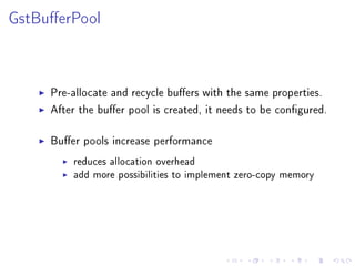 GstBuerPool

Pre-allocate and recycle buers with the same properties.
After the buer pool is created, it needs to be congured.
Buer pools increase performance
reduces allocation overhead
add more possibilities to implement zero-copy memory

 