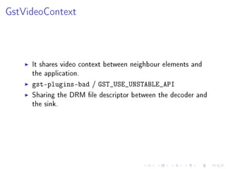 GstVideoContext

It shares video context between neighbour elements and
the application.
gst-plugins-bad / GST_USE_UNSTABLE_API
Sharing the DRM le descriptor between the decoder and
the sink.

 