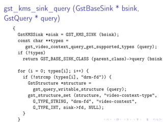 gst_kms_sink_query (GstBaseSink * bsink,
GstQuery * query)
{

GstKMSSink *sink = GST_KMS_SINK (bsink);
const char **types =
gst_video_context_query_get_supported_types (query);
if (!types)
return GST_BASE_SINK_CLASS (parent_class)-query (bsink,
for (i = 0; types[i]; i++) {
if (!strcmp (types[i], drm-fd)) {
GstStructure *structure =
gst_query_writable_structure (query);
gst_structure_set (structure, video-context-type,
G_TYPE_STRING, drm-fd, video-context,
G_TYPE_INT, sink-fd, NULL);
}
}

 