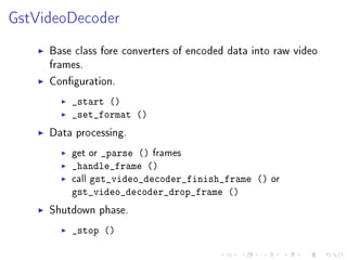 GstVideoDecoder
Base class fore converters of encoded data into raw video
frames.
Conguration.
_start ()
_set_format ()

Data processing.
get or _parse () frames

_handle_frame ()
call gst_video_decoder_finish_frame () or
gst_video_decoder_drop_frame ()

Shutdown phase.
_stop ()

 