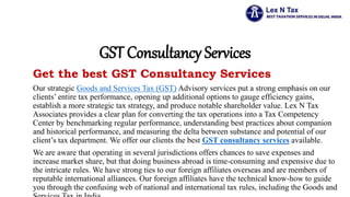 GST Consultancy Services
Get the best GST Consultancy Services
Our strategic Goods and Services Tax (GST) Advisory services put a strong emphasis on our
clients’ entire tax performance, opening up additional options to gauge efficiency gains,
establish a more strategic tax strategy, and produce notable shareholder value. Lex N Tax
Associates provides a clear plan for converting the tax operations into a Tax Competency
Center by benchmarking regular performance, understanding best practices about companion
and historical performance, and measuring the delta between substance and potential of our
client’s tax department. We offer our clients the best GST consultancy services available.
We are aware that operating in several jurisdictions offers chances to save expenses and
increase market share, but that doing business abroad is time-consuming and expensive due to
the intricate rules. We have strong ties to our foreign affiliates overseas and are members of
reputable international alliances. Our foreign affiliates have the technical know-how to guide
you through the confusing web of national and international tax rules, including the Goods and
 