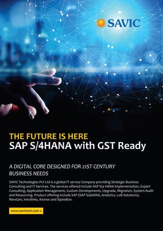 A DIGITAL CORE DESIGNED FOR 21ST CENTURY
BUSINESS NEEDS
THE FUTURE IS HERE
SAP S/4HANA with GST Ready
SAVIC Technologies Pvt Ltd is a global IT service Company providing Strategic Business
Consulting and IT Services. The services offered include SAP S/4 HANA implementation, Expert
Consulting, Application Management, Custom Developments, Upgrade, Migration, System Audit
and Resourcing. Product offering include SAP (SAP S/4HANA, Analytics, LoB Solutions),
NewGen, Intralinks, Kronos and Xpandion.
www.savictech.com »
 