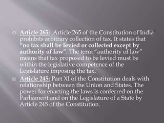  Article 265: Article 265 of the Constitution of India
prohibits arbitrary collection of tax. It states that
“no tax shall be levied or collected except by
authority of law”. The term “authority of law”
means that tax proposed to be levied must be
within the legislative competence of the
Legislature imposing the tax.
 Article 245: Part XI of the Constitution deals with
relationship between the Union and States. The
power for enacting the laws is conferred on the
Parliament and on the Legislature of a State by
Article 245 of the Constitution.
 
