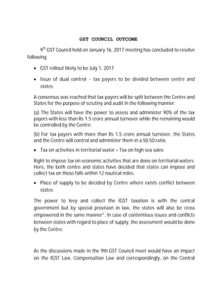 GST COUNCIL OUTCOME
9th
GST Council held on January 16, 2017 meeting has concluded to resolve
following
∑ GST rollout likely to be July 1, 2017
∑ Issue of dual control - tax payers to be divided between centre and
states
A consensus was reached that tax payers will be split between the Centre and
States for the purpose of scrutiny and audit in the following manner:
(a) The States will have the power to assess and administer 90% of the tax
payers with less than Rs 1.5 crore annual turnover while the remaining would
be controlled by the Centre.
(b) For tax payers with more than Rs 1.5 crore annual turnover, the States
and the Centre will control and administer them in a 50:50 ratio.
∑ Tax on activities in territorial water – Tax on high sea sales
Right to impose tax on economic activities that are done on territorial waters:
Here, the both centre and states have decided that states can impose and
collect tax on those falls within 12 nautical miles.
∑ Place of supply to be decided by Centre where exists conflict between
states
The power to levy and collect the IGST taxation is with the central
government but by special provision in law, the states will also be cross
empowered in the same manner”. In case of contentious issues and conflicts
between states with regard to place of supply, the assessment would be done
by the Centre.
As the discussions made in the 9th GST Council meet would have an impact
on the IGST Law, Compensation Law and correspondingly, on the Central
 