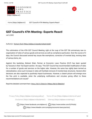 7/27/22, 2:24 PM GST Council’s 47th Meeting- Experts React! | ELPLAW
https://elplaw.in/gst-councils-47th-meeting-experts-react/ 1/2
GST Council’s 47th Meeting- Experts React!
Jul 5, 2022
Author(s) :
Nishant Shah (https://elplaw.in/people/nishant-shah)
The culmination of the 47th GST Council Meeting, right at the cusp of the GST 5th anniversary saw re-
organisation of rates of various goods and services as well as compliance particulars. Over the course of 2
days, the Council discussed several key issues like exemptions, correction of inverted duty, revising rates
of various items, etc.
Against this backdrop,  Nishant Shah, Partner at  Economic Laws Practice (ELP)  has been quoted
by Taxsutra in their Tax-Expert section. He says, “The GST Council has recommended modification of rates
for a number of goods and services on the higher side. However, the same has rightly been termed as
rationalization, since such increase in rates will facilitate removal of inverted duty structures. Several other
decisions are also expected to positively impact businesses. However, a clearer picture will emerge once
the fine print is available, when the underlying notifications and circulars giving effect to these
recommendations are issued.”
Read the detailed comment here: https://bit.ly/3IdwUry (https://bit.ly/3IdwUry)
Privacy Policy (https://elplaw.in/privacy-policy/) Terms Of Use (https://elplaw.in/terms-of-use/)
Disclaimer (https://elplaw.in/disclaimer/) Sitemap (https://elplaw.in/sitemap/)
(https://www.facebook.com/elplaw.in)
 (https://www.twitter.com/ELPIndia)
(https://www.linkedin.com/company/economic-laws-practice)


Home (https://elplaw.in/) GST Council’s 47th Meeting- Experts React!
(https://elplaw.in/)
 