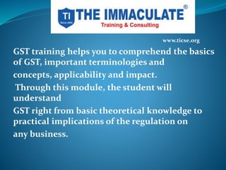 GST training helps you to comprehend the basics
of GST, important terminologies and
concepts, applicability and impact.
Through this module, the student will
understand
GST right from basic theoretical knowledge to
practical implications of the regulation on
any business.
www.ticse.org