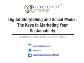 Digital Storytelling and Social Media:
     The Keys to Marketing Your
            Sustainability
     Daniel Noll and Audrey Scott, Uncornered Market


                   UncorneredMarket.com	
  

                   @UMarket	
  

                   facebook.com/UncorneredMarket	
  

                   	
  
 