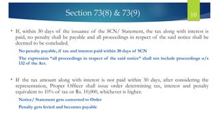 Section 73(8) & 73(9) 10
• If, within 30 days of the issuance of the SCN/ Statement, the tax along with interest is
paid, no penalty shall be payable and all proceedings in respect of the said notice shall be
deemed to be concluded.
No penalty payable, if tax and interest paid within 30 days of SCN
The expression “all proceedings in respect of the said notice” shall not include proceedings u/s
132 of the Act.
• If the tax amount along with interest is not paid within 30 days, after considering the
representation, Proper Officer shall issue order determining tax, interest and penalty
equivalent to 10% of tax or Rs. 10,000, whichever is higher.
Notice/ Statement gets converted to Order
Penalty gets levied and becomes payable
 