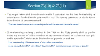 Section 73(10) & 73(11) 11
• The proper officer shall issue the order within 3 years from the due date for furnishing of
annual return for the financial year to which such discrepancy pertains to or within 3 years
from the date of erroneous refund.
Provides an end date (with caveats) beyond which the demand cannot be raised
• Notwithstanding anything contained in Sec 73(6) or Sec 73(8), penalty shall be payable
where any amount of self-assessed tax or any amount collected as tax has not been paid
within a period of 30 days from the due date of payment of such tax.
Has an overriding effect over some of the earlier sub-sections
Mere paying before SCN or within 30 days from SCN cannot guarantee non levy of penalty
 