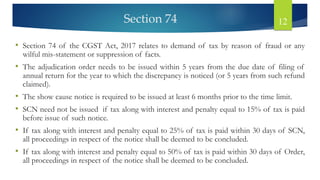 Section 74 12
• Section 74 of the CGST Act, 2017 relates to demand of tax by reason of fraud or any
wilful mis-statement or suppression of facts.
• The adjudication order needs to be issued within 5 years from the due date of filing of
annual return for the year to which the discrepancy is noticed (or 5 years from such refund
claimed).
• The show cause notice is required to be issued at least 6 months prior to the time limit.
• SCN need not be issued if tax along with interest and penalty equal to 15% of tax is paid
before issue of such notice.
• If tax along with interest and penalty equal to 25% of tax is paid within 30 days of SCN,
all proceedings in respect of the notice shall be deemed to be concluded.
• If tax along with interest and penalty equal to 50% of tax is paid within 30 days of Order,
all proceedings in respect of the notice shall be deemed to be concluded.
 