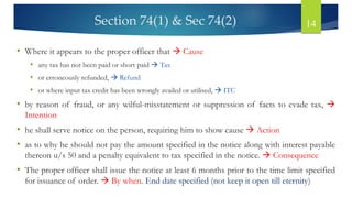 Section 74(1) & Sec 74(2) 14
• Where it appears to the proper officer that → Cause
• any tax has not been paid or short paid → Tax
• or erroneously refunded, → Refund
• or where input tax credit has been wrongly availed or utilised, → ITC
• by reason of fraud, or any wilful-misstatement or suppression of facts to evade tax, →
Intention
• he shall serve notice on the person, requiring him to show cause → Action
• as to why he should not pay the amount specified in the notice along with interest payable
thereon u/s 50 and a penalty equivalent to tax specified in the notice. → Consequence
• The proper officer shall issue the notice at least 6 months prior to the time limit specified
for issuance of order. → By when. End date specified (not keep it open till eternity)
 