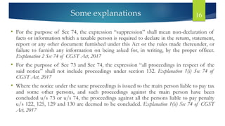 Some explanations 16
• For the purpose of Sec 74, the expression “suppression” shall mean non-declaration of
facts or information which a taxable person is required to declare in the return, statement,
report or any other document furnished under this Act or the rules made thereunder, or
failure to furnish any information on being asked for, in writing, by the proper officer.
Explanation 2 Sec 74 of CGST Act, 2017
• For the purpose of Sec 73 and Sec 74, the expression “all proceedings in respect of the
said notice” shall not include proceedings under section 132. Explanation 1(i) Sec 74 of
CGST Act, 2017
• Where the notice under the same proceedings is issued to the main person liable to pay tax
and some other persons, and such proceedings against the main person have been
concluded u/s 73 or u/s 74, the proceedings against all the persons liable to pay penalty
u/s 122, 125, 129 and 130 are deemed to be concluded. Explanation 1(ii) Sec 74 of CGST
Act, 2017
 